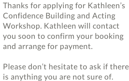 Thanks for applying for Kathleen’s Confidence Building and Acting Workshop. Kathleen will contact you soon to confirm your booking and arrange for payment.  Please don’t hesitate to ask if there is anything you are not sure of.